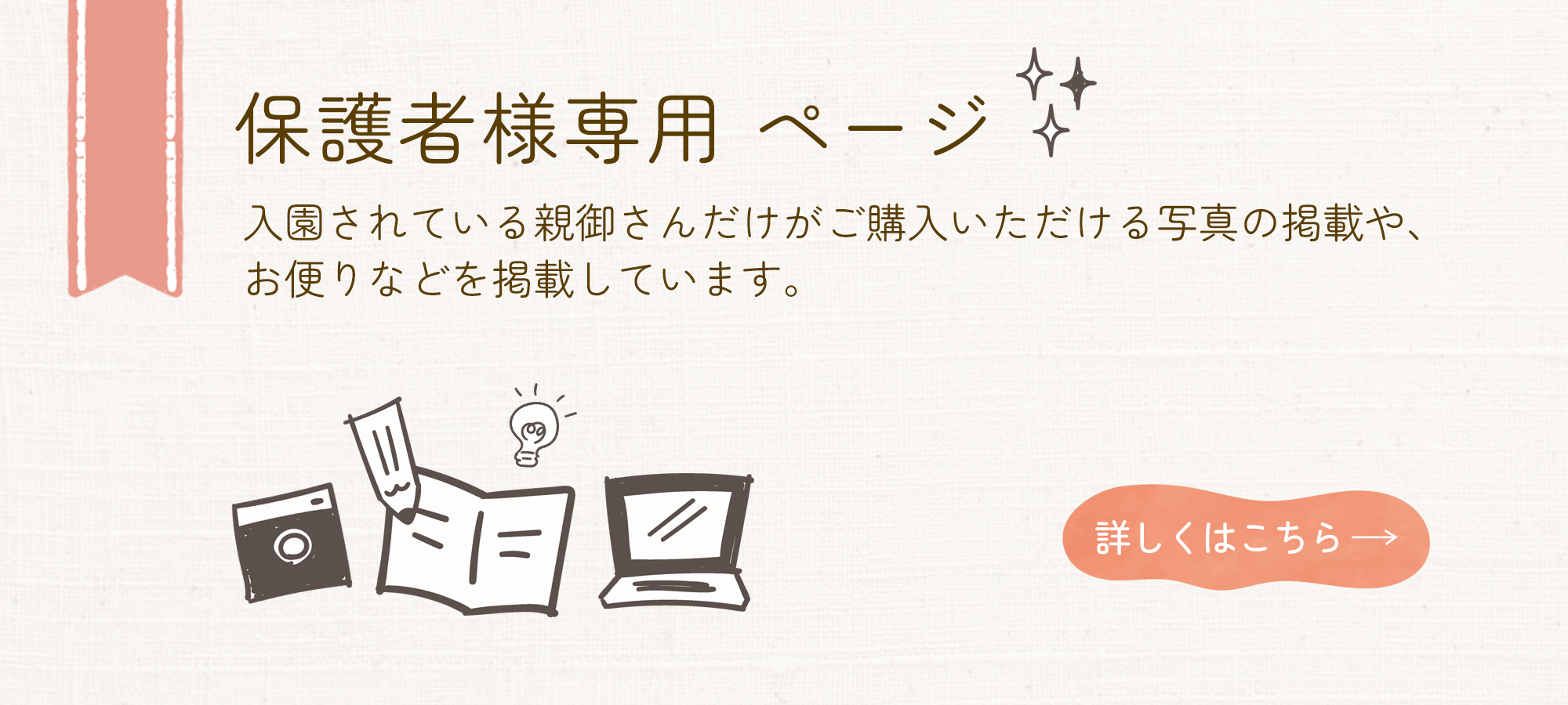 保護者様専用 ページ 入園されている親御さんだけがご購入いただける写真の掲載や、 お便りなどを掲載しています。 詳しくはこちら